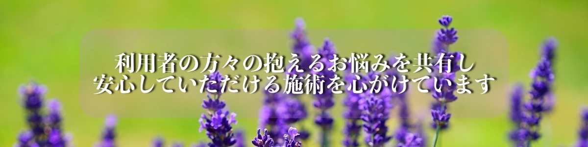 利用者の方々の抱えるお悩みを共有し安心していただける施術を心がけています